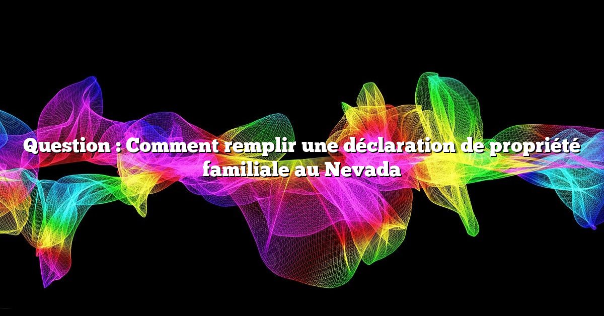 Question : Comment remplir une déclaration de propriété familiale au Nevada